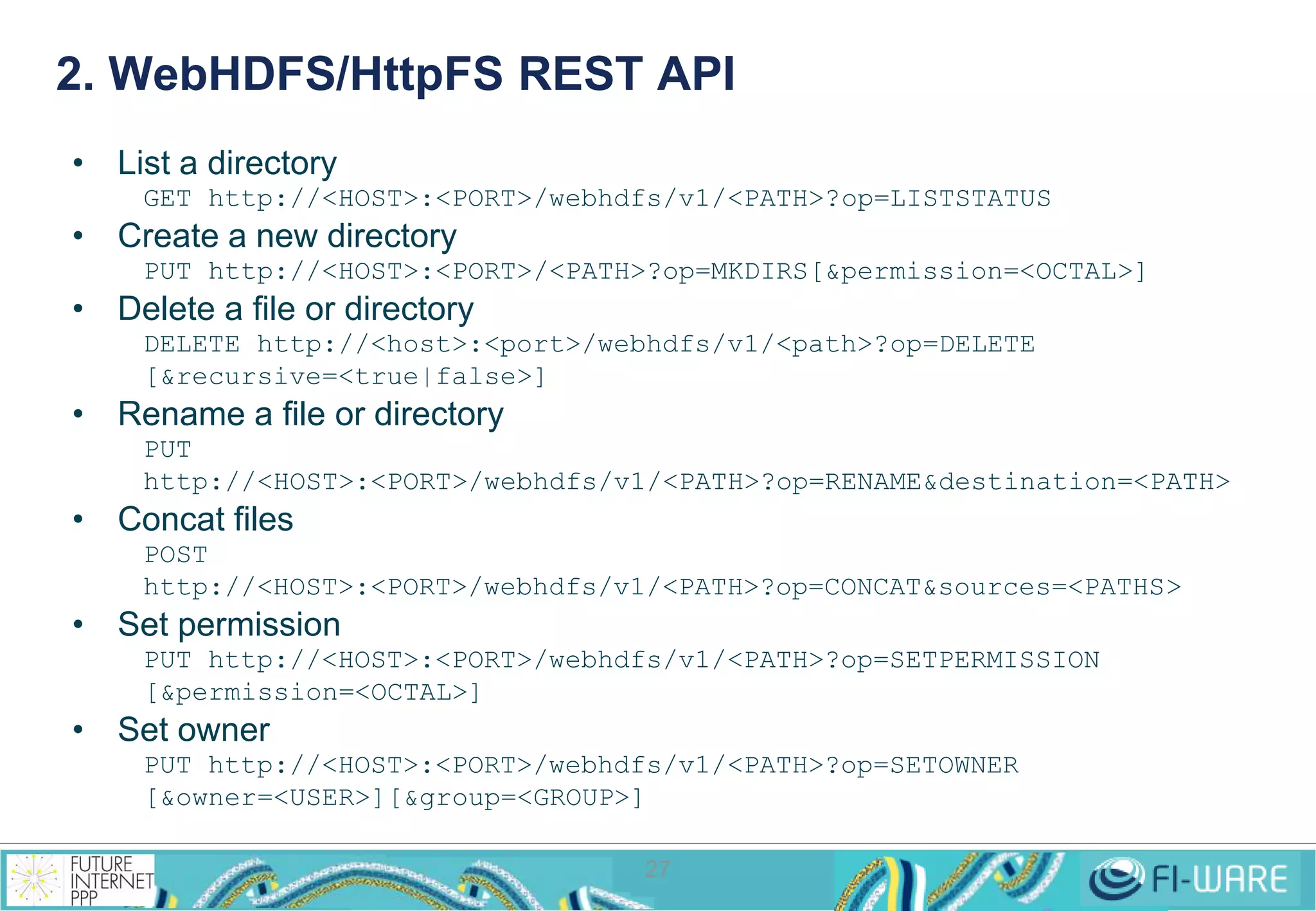 2. WebHDFS/HttpFS REST API 
27 
• List a directory 
GET http://<HOST>:<PORT>/webhdfs/v1/<PATH>?op=LISTSTATUS 
• Create a new directory 
PUT http://<HOST>:<PORT>/<PATH>?op=MKDIRS[&permission=<OCTAL>] 
• Delete a file or directory 
DELETE http://<host>:<port>/webhdfs/v1/<path>?op=DELETE 
[&recursive=<true|false>] 
• Rename a file or directory 
PUT 
http://<HOST>:<PORT>/webhdfs/v1/<PATH>?op=RENAME&destination=<PATH> 
• Concat files 
POST 
http://<HOST>:<PORT>/webhdfs/v1/<PATH>?op=CONCAT&sources=<PATHS> 
• Set permission 
PUT http://<HOST>:<PORT>/webhdfs/v1/<PATH>?op=SETPERMISSION 
[&permission=<OCTAL>] 
• Set owner 
PUT http://<HOST>:<PORT>/webhdfs/v1/<PATH>?op=SETOWNER 
[&owner=<USER>][&group=<GROUP>] 
 