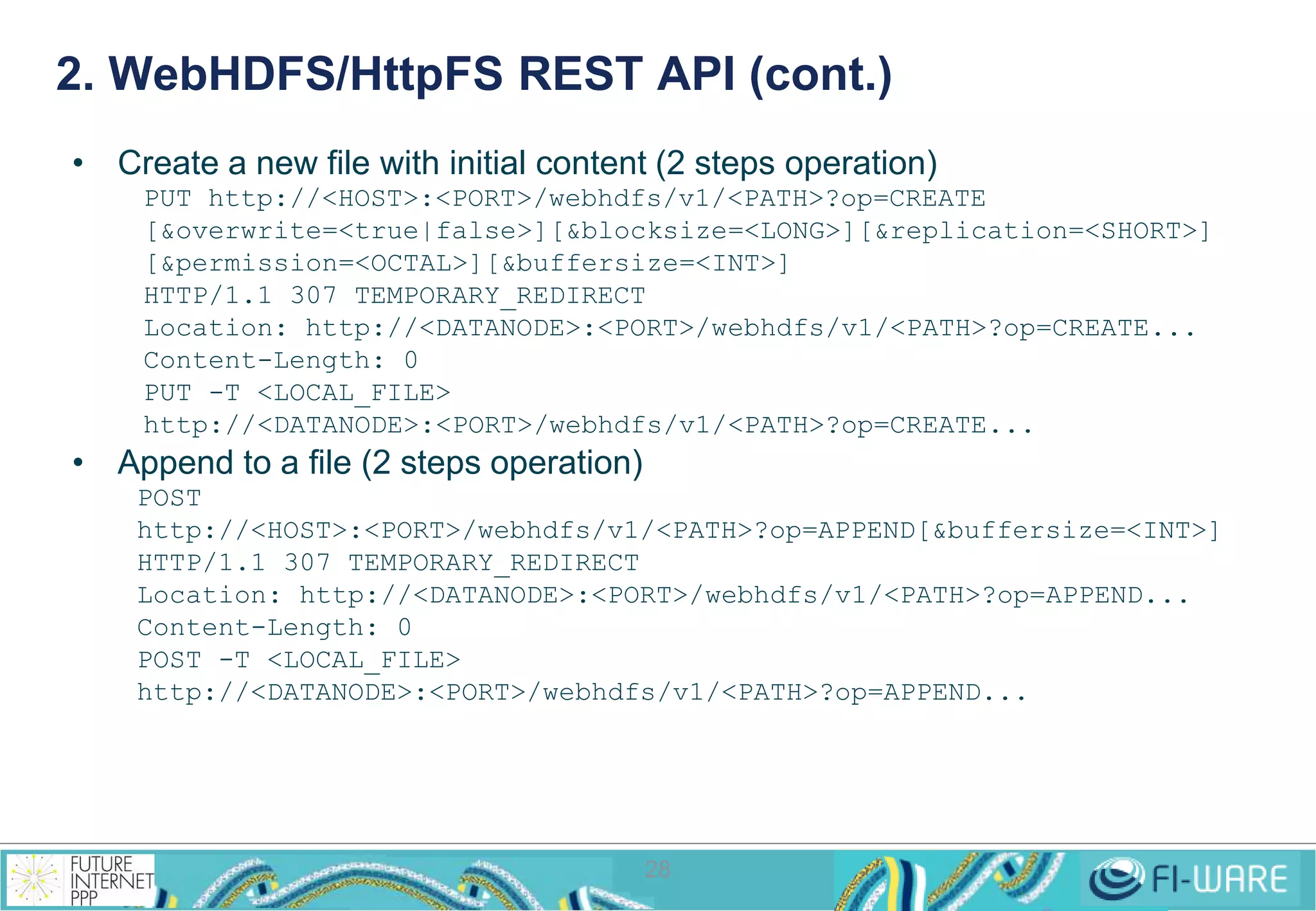 2. WebHDFS/HttpFS REST API (cont.) 
• Create a new file with initial content (2 steps operation) 
PUT http://<HOST>:<PORT>/webhdfs/v1/<PATH>?op=CREATE 
[&overwrite=<true|false>][&blocksize=<LONG>][&replication=<SHORT>] 
[&permission=<OCTAL>][&buffersize=<INT>] 
HTTP/1.1 307 TEMPORARY_REDIRECT 
Location: http://<DATANODE>:<PORT>/webhdfs/v1/<PATH>?op=CREATE... 
Content-Length: 0 
PUT -T <LOCAL_FILE> 
http://<DATANODE>:<PORT>/webhdfs/v1/<PATH>?op=CREATE... 
28 
• Append to a file (2 steps operation) 
POST 
http://<HOST>:<PORT>/webhdfs/v1/<PATH>?op=APPEND[&buffersize=<INT>] 
HTTP/1.1 307 TEMPORARY_REDIRECT 
Location: http://<DATANODE>:<PORT>/webhdfs/v1/<PATH>?op=APPEND... 
Content-Length: 0 
POST -T <LOCAL_FILE> 
http://<DATANODE>:<PORT>/webhdfs/v1/<PATH>?op=APPEND... 
 