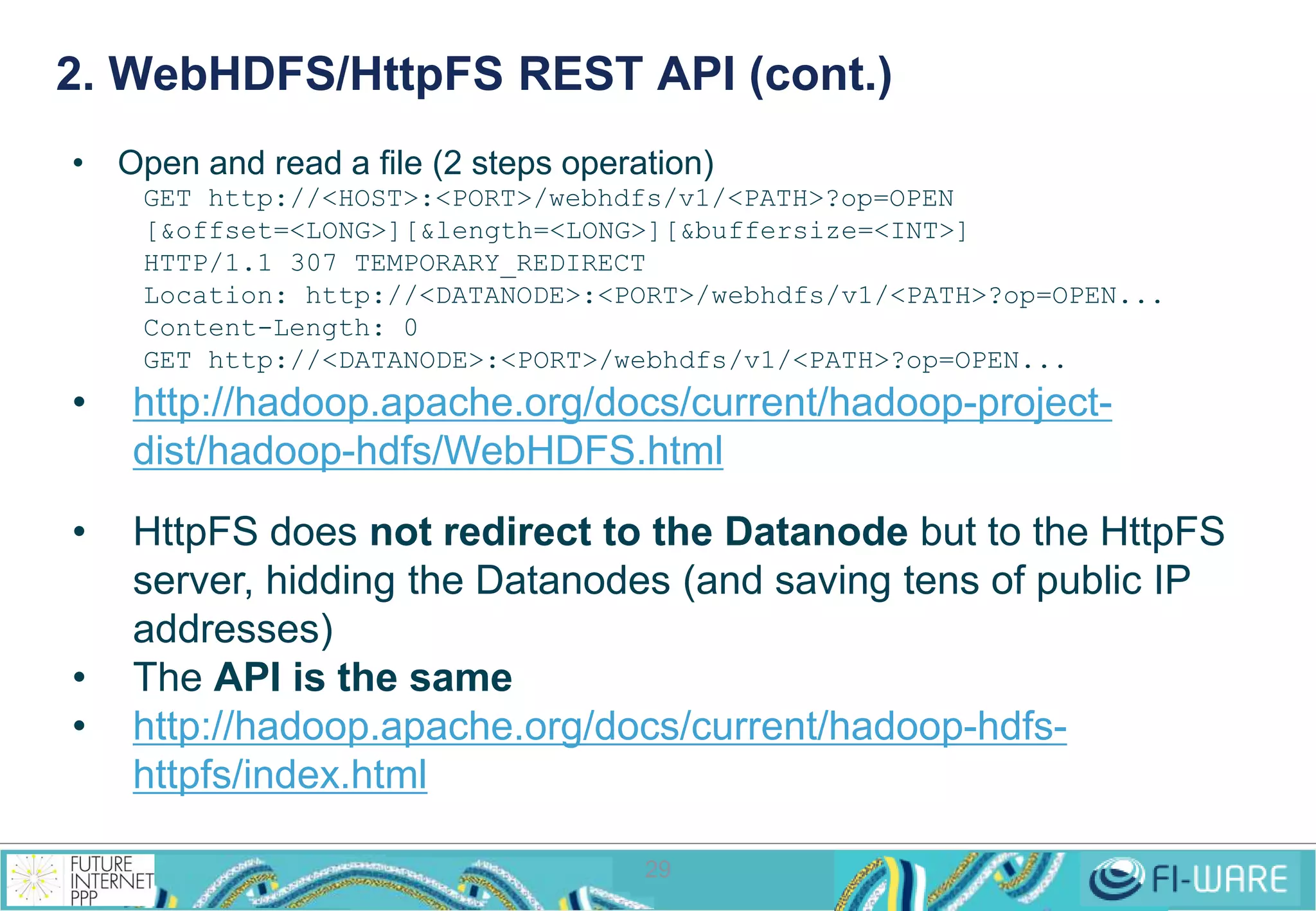 2. WebHDFS/HttpFS REST API (cont.) 
• Open and read a file (2 steps operation) 
GET http://<HOST>:<PORT>/webhdfs/v1/<PATH>?op=OPEN 
[&offset=<LONG>][&length=<LONG>][&buffersize=<INT>] 
HTTP/1.1 307 TEMPORARY_REDIRECT 
Location: http://<DATANODE>:<PORT>/webhdfs/v1/<PATH>?op=OPEN... 
Content-Length: 0 
GET http://<DATANODE>:<PORT>/webhdfs/v1/<PATH>?op=OPEN... 
• http://hadoop.apache.org/docs/current/hadoop-project-dist/ 
hadoop-hdfs/WebHDFS.html 
• HttpFS does not redirect to the Datanode but to the HttpFS 
server, hidding the Datanodes (and saving tens of public IP 
addresses) 
• The API is the same 
• http://hadoop.apache.org/docs/current/hadoop-hdfs-httpfs/ 
29 
index.html 
 