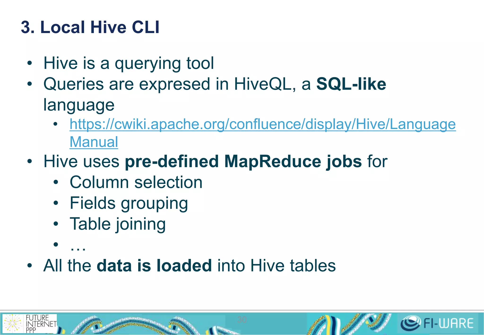 3. Local Hive CLI 
• Hive is a querying tool 
• Queries are expresed in HiveQL, a SQL-like 
language 
• https://cwiki.apache.org/confluence/display/Hive/Language 
30 
Manual 
• Hive uses pre-defined MapReduce jobs for 
• Column selection 
• Fields grouping 
• Table joining 
• … 
• All the data is loaded into Hive tables 
 