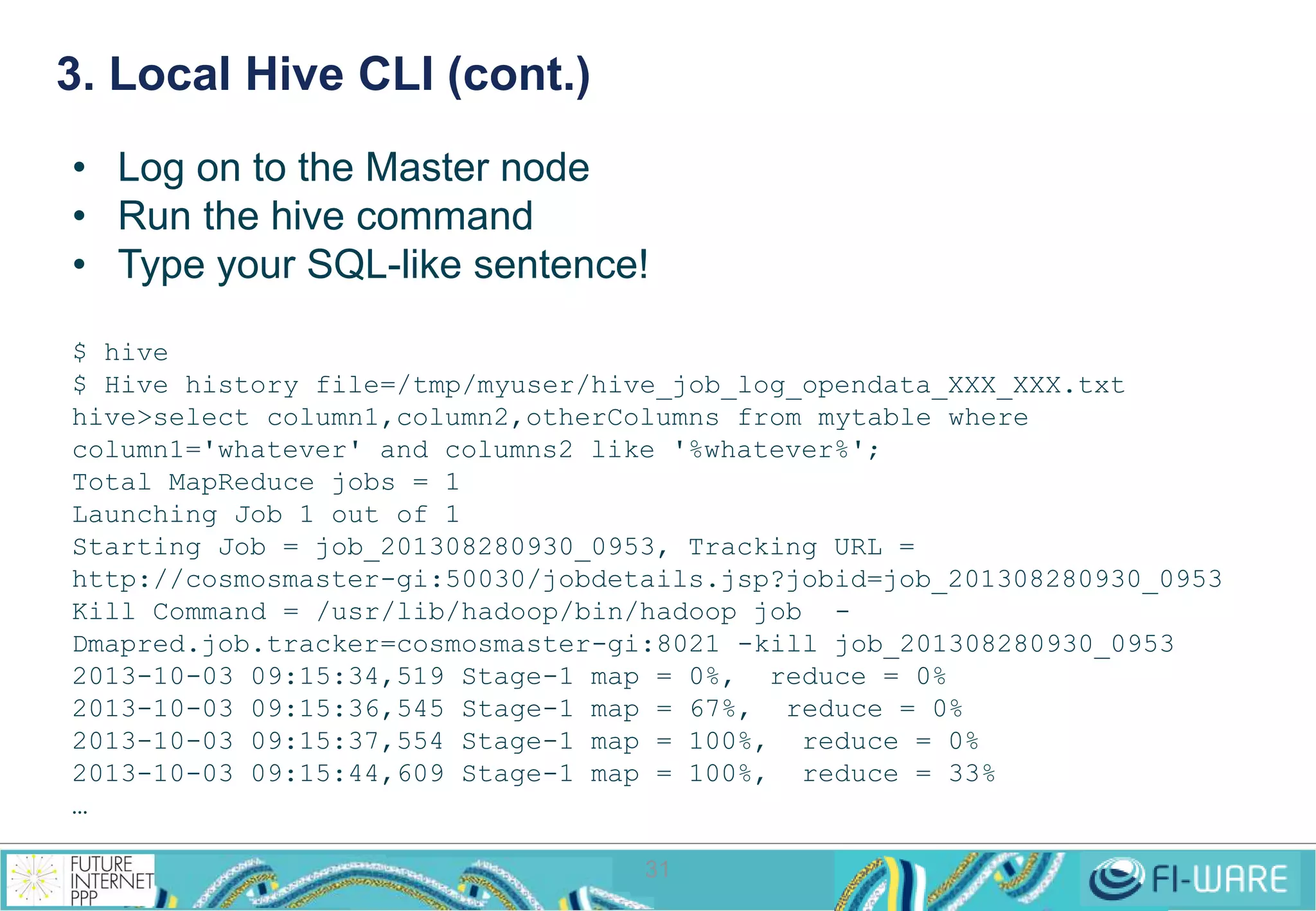 3. Local Hive CLI (cont.) 
• Log on to the Master node 
• Run the hive command 
• Type your SQL-like sentence! 
$ hive 
$ Hive history file=/tmp/myuser/hive_job_log_opendata_XXX_XXX.txt 
hive>select column1,column2,otherColumns from mytable where 
column1='whatever' and columns2 like '%whatever%'; 
Total MapReduce jobs = 1 
Launching Job 1 out of 1 
Starting Job = job_201308280930_0953, Tracking URL = 
http://cosmosmaster-gi:50030/jobdetails.jsp?jobid=job_201308280930_0953 
Kill Command = /usr/lib/hadoop/bin/hadoop job - 
Dmapred.job.tracker=cosmosmaster-gi:8021 -kill job_201308280930_0953 
2013-10-03 09:15:34,519 Stage-1 map = 0%, reduce = 0% 
2013-10-03 09:15:36,545 Stage-1 map = 67%, reduce = 0% 
2013-10-03 09:15:37,554 Stage-1 map = 100%, reduce = 0% 
2013-10-03 09:15:44,609 Stage-1 map = 100%, reduce = 33% 
… 
31 
 