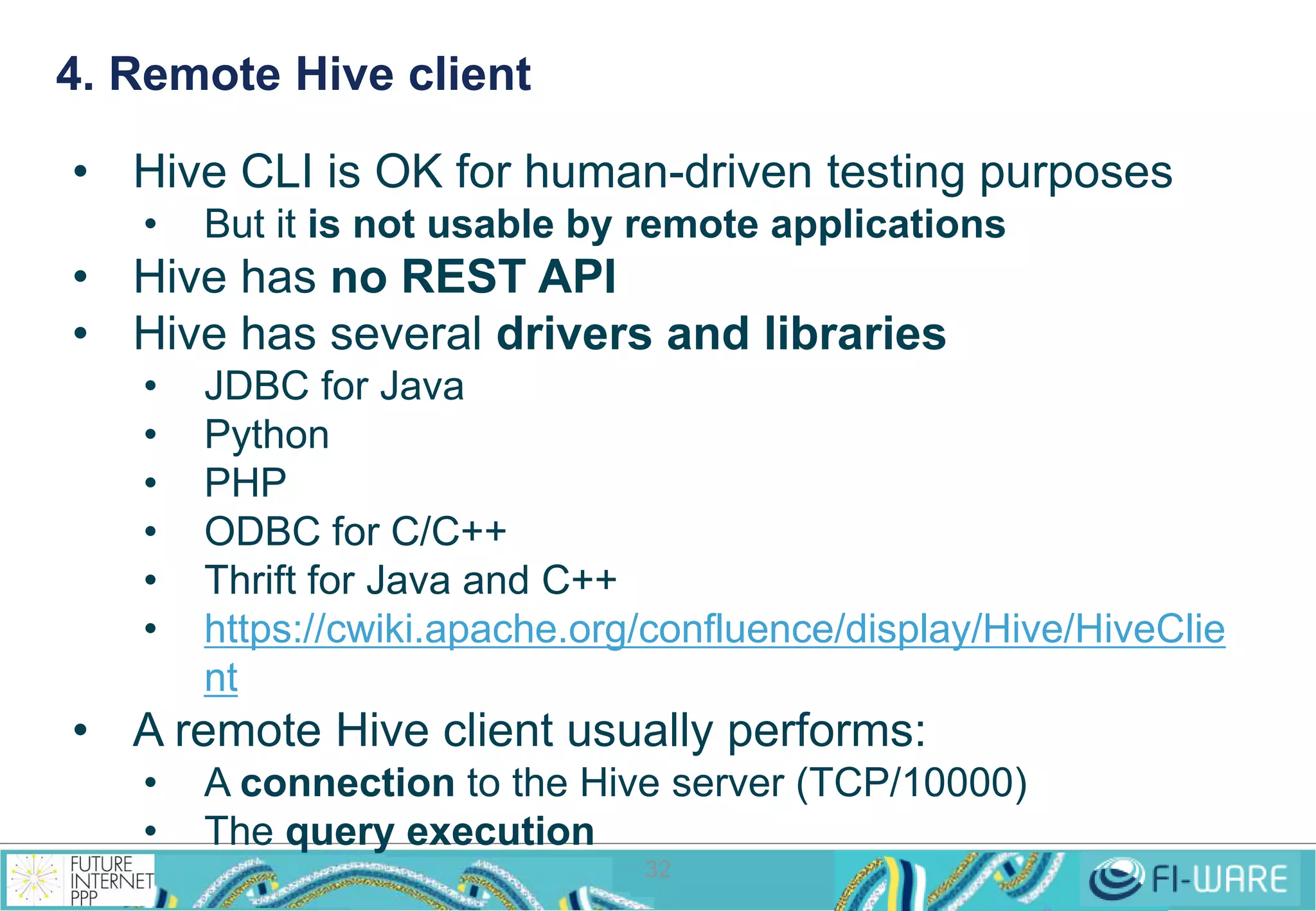 4. Remote Hive client 
• Hive CLI is OK for human-driven testing purposes 
• But it is not usable by remote applications 
• Hive has no REST API 
• Hive has several drivers and libraries 
• JDBC for Java 
• Python 
• PHP 
• ODBC for C/C++ 
• Thrift for Java and C++ 
• https://cwiki.apache.org/confluence/display/Hive/HiveClie 
32 
nt 
• A remote Hive client usually performs: 
• A connection to the Hive server (TCP/10000) 
• The query execution 
 