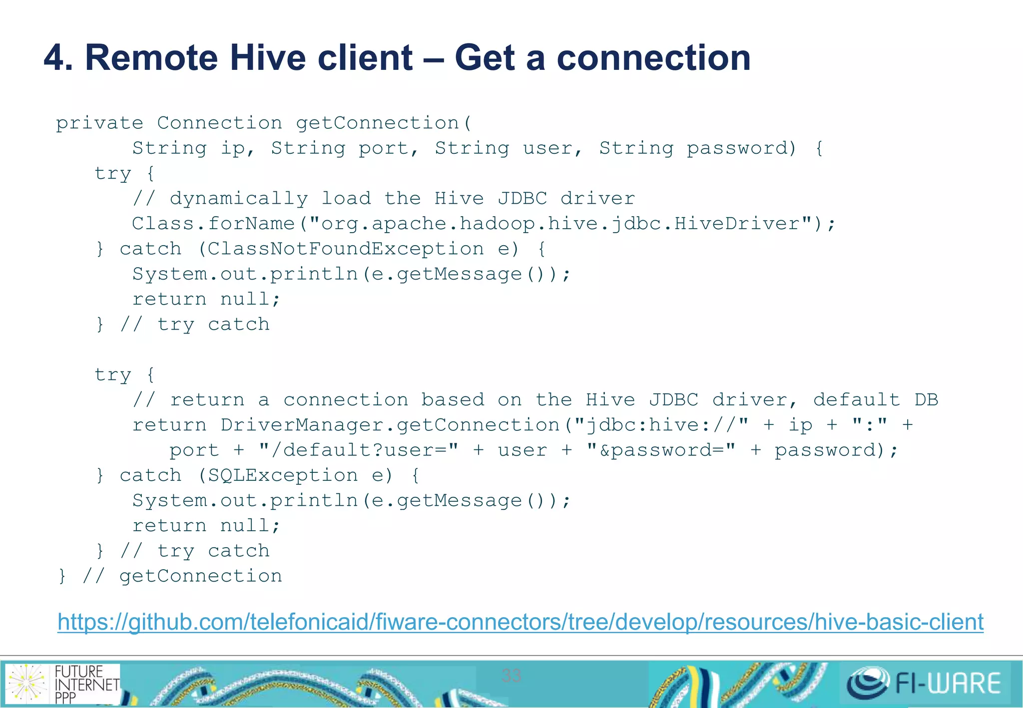 4. Remote Hive client – Get a connection 
33 
private Connection getConnection( 
String ip, String port, String user, String password) { 
try { 
// dynamically load the Hive JDBC driver 
Class.forName("org.apache.hadoop.hive.jdbc.HiveDriver"); 
} catch (ClassNotFoundException e) { 
System.out.println(e.getMessage()); 
return null; 
} // try catch 
try { 
// return a connection based on the Hive JDBC driver, default DB 
return DriverManager.getConnection("jdbc:hive://" + ip + ":" + 
port + "/default?user=" + user + "&password=" + password); 
} catch (SQLException e) { 
System.out.println(e.getMessage()); 
return null; 
} // try catch 
} // getConnection 
https://github.com/telefonicaid/fiware-connectors/tree/develop/resources/hive-basic-client 
 