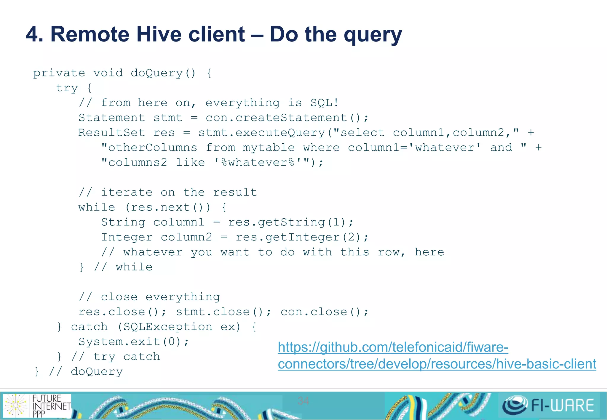 4. Remote Hive client – Do the query 
34 
private void doQuery() { 
try { 
// from here on, everything is SQL! 
Statement stmt = con.createStatement(); 
ResultSet res = stmt.executeQuery("select column1,column2," + 
"otherColumns from mytable where column1='whatever' and " + 
"columns2 like '%whatever%'"); 
// iterate on the result 
while (res.next()) { 
String column1 = res.getString(1); 
Integer column2 = res.getInteger(2); 
// whatever you want to do with this row, here 
} // while 
// close everything 
res.close(); stmt.close(); con.close(); 
} catch (SQLException ex) { 
System.exit(0); 
} // try catch 
} // doQuery 
https://github.com/telefonicaid/fiware-connectors/ 
tree/develop/resources/hive-basic-client 
 