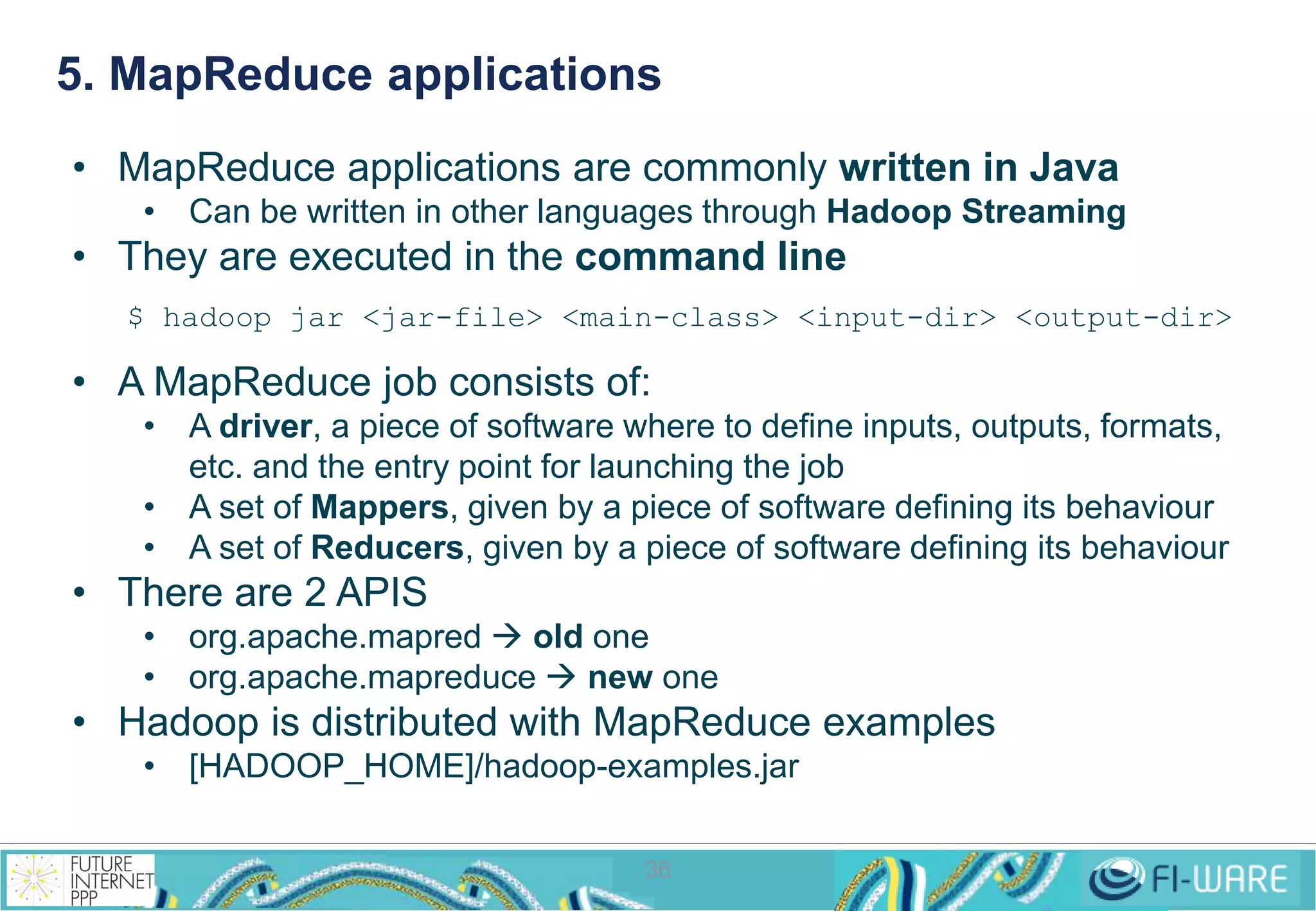 5. MapReduce applications 
• MapReduce applications are commonly written in Java 
• Can be written in other languages through Hadoop Streaming 
• They are executed in the command line 
$ hadoop jar <jar-file> <main-class> <input-dir> <output-dir> 
• A MapReduce job consists of: 
• A driver, a piece of software where to define inputs, outputs, formats, 
etc. and the entry point for launching the job 
• A set of Mappers, given by a piece of software defining its behaviour 
• A set of Reducers, given by a piece of software defining its behaviour 
36 
• There are 2 APIS 
• org.apache.mapred  old one 
• org.apache.mapreduce  new one 
• Hadoop is distributed with MapReduce examples 
• [HADOOP_HOME]/hadoop-examples.jar 
 