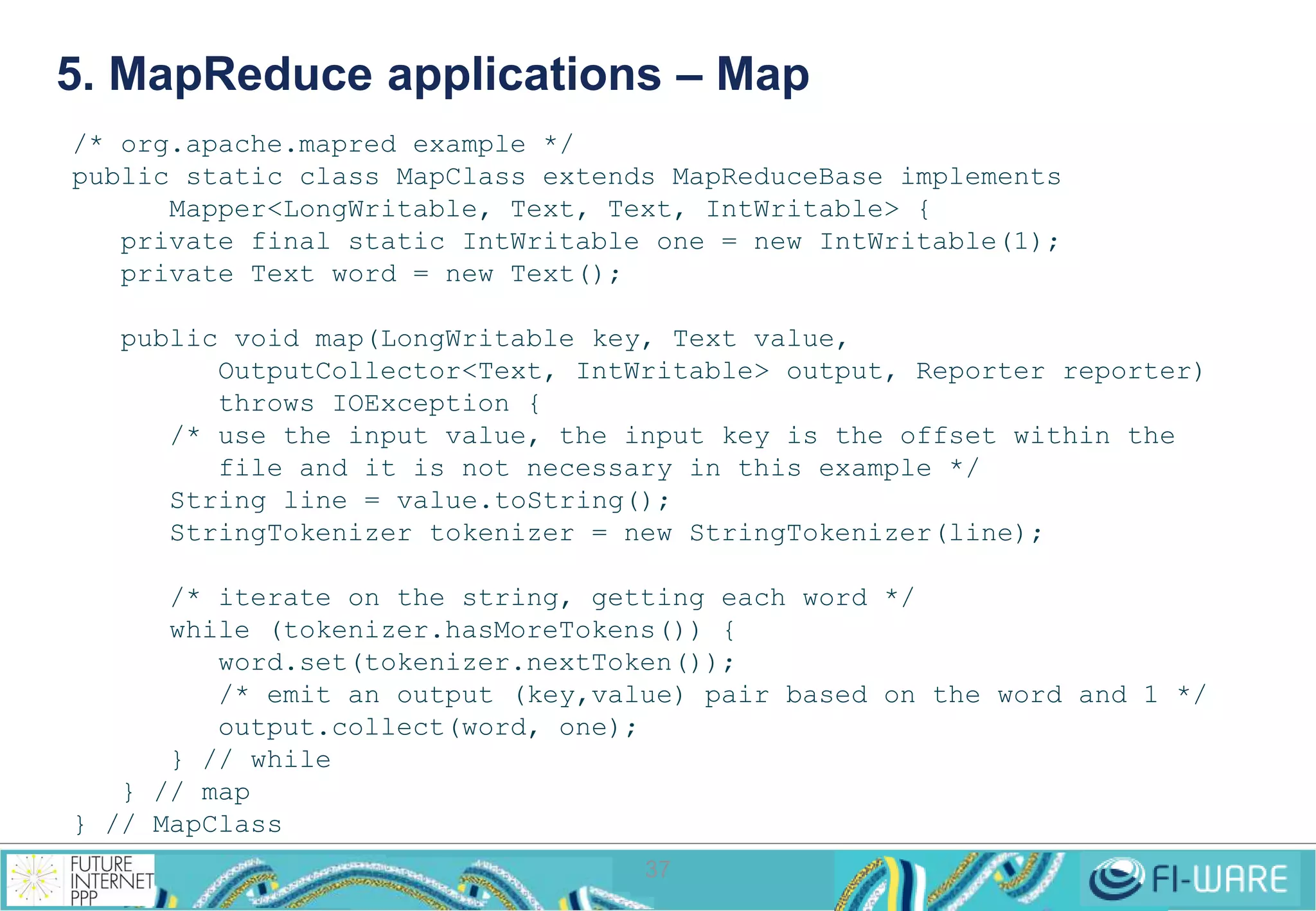 5. MapReduce applications – Map 
/* org.apache.mapred example */ 
public static class MapClass extends MapReduceBase implements 
Mapper<LongWritable, Text, Text, IntWritable> { 
private final static IntWritable one = new IntWritable(1); 
private Text word = new Text(); 
public void map(LongWritable key, Text value, 
OutputCollector<Text, IntWritable> output, Reporter reporter) 
throws IOException { 
/* use the input value, the input key is the offset within the 
file and it is not necessary in this example */ 
String line = value.toString(); 
StringTokenizer tokenizer = new StringTokenizer(line); 
/* iterate on the string, getting each word */ 
while (tokenizer.hasMoreTokens()) { 
word.set(tokenizer.nextToken()); 
/* emit an output (key,value) pair based on the word and 1 */ 
output.collect(word, one); 
37 
} // while 
} // map 
} // MapClass 
 