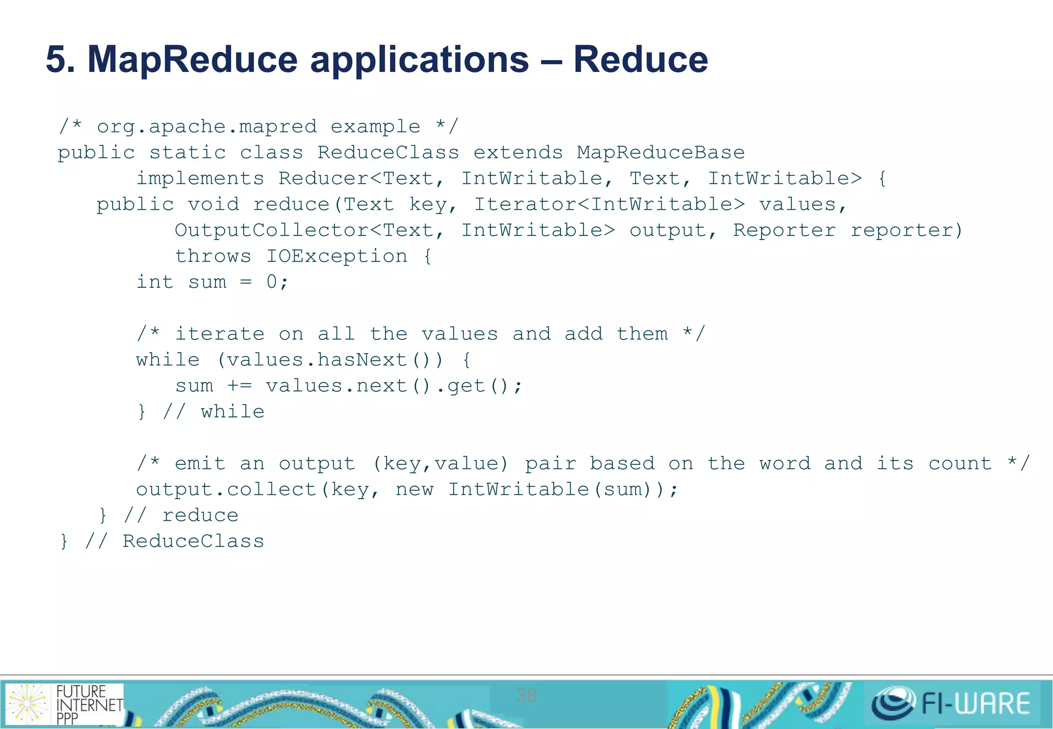 5. MapReduce applications – Reduce 
/* org.apache.mapred example */ 
public static class ReduceClass extends MapReduceBase 
implements Reducer<Text, IntWritable, Text, IntWritable> { 
public void reduce(Text key, Iterator<IntWritable> values, 
OutputCollector<Text, IntWritable> output, Reporter reporter) 
throws IOException { 
38 
int sum = 0; 
/* iterate on all the values and add them */ 
while (values.hasNext()) { 
sum += values.next().get(); 
} // while 
/* emit an output (key,value) pair based on the word and its count */ 
output.collect(key, new IntWritable(sum)); 
} // reduce 
} // ReduceClass 
 