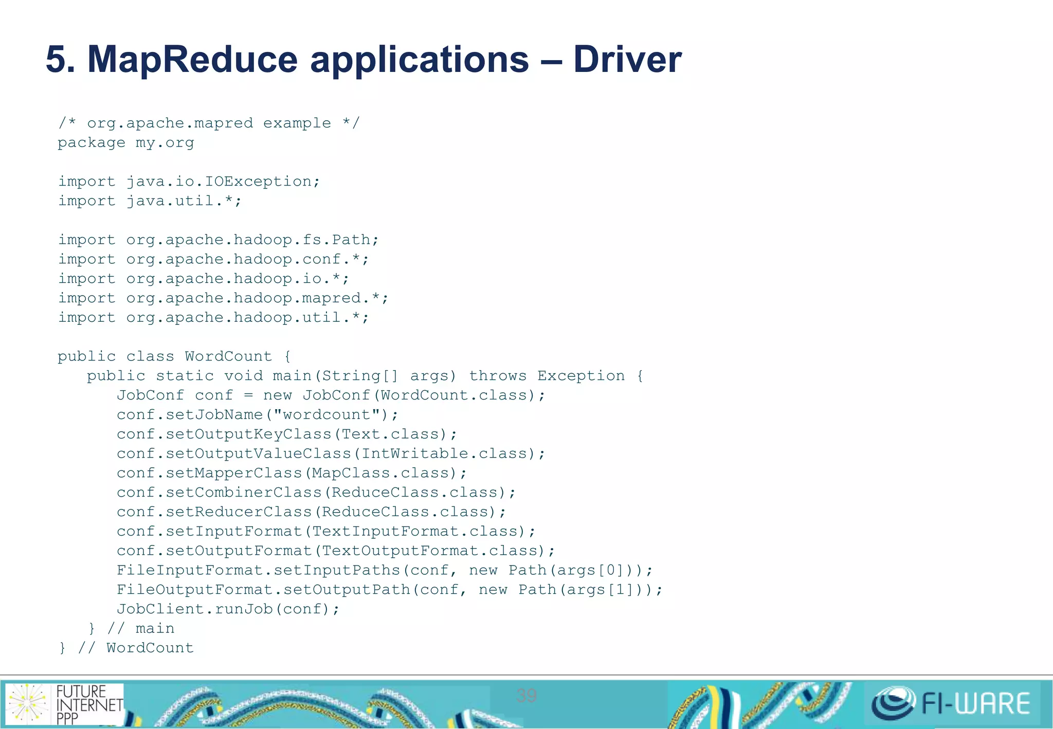 5. MapReduce applications – Driver 
39 
/* org.apache.mapred example */ 
package my.org 
import java.io.IOException; 
import java.util.*; 
import org.apache.hadoop.fs.Path; 
import org.apache.hadoop.conf.*; 
import org.apache.hadoop.io.*; 
import org.apache.hadoop.mapred.*; 
import org.apache.hadoop.util.*; 
public class WordCount { 
public static void main(String[] args) throws Exception { 
JobConf conf = new JobConf(WordCount.class); 
conf.setJobName("wordcount"); 
conf.setOutputKeyClass(Text.class); 
conf.setOutputValueClass(IntWritable.class); 
conf.setMapperClass(MapClass.class); 
conf.setCombinerClass(ReduceClass.class); 
conf.setReducerClass(ReduceClass.class); 
conf.setInputFormat(TextInputFormat.class); 
conf.setOutputFormat(TextOutputFormat.class); 
FileInputFormat.setInputPaths(conf, new Path(args[0])); 
FileOutputFormat.setOutputPath(conf, new Path(args[1])); 
JobClient.runJob(conf); 
} // main 
} // WordCount 
 