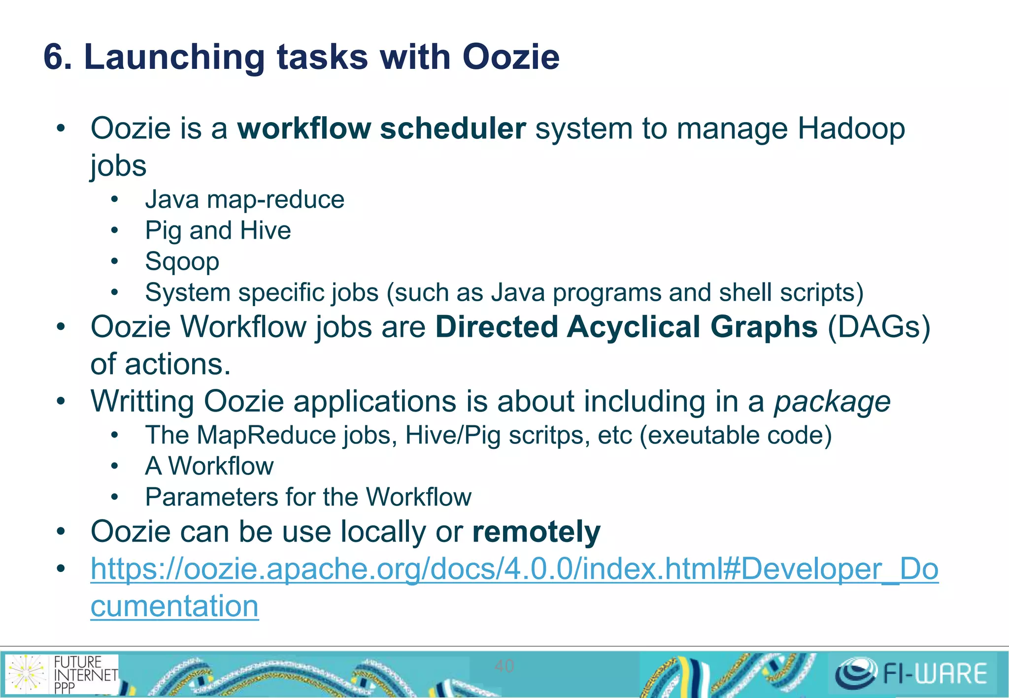 6. Launching tasks with Oozie 
• Oozie is a workflow scheduler system to manage Hadoop 
jobs 
• Java map-reduce 
• Pig and Hive 
• Sqoop 
• System specific jobs (such as Java programs and shell scripts) 
• Oozie Workflow jobs are Directed Acyclical Graphs (DAGs) 
40 
of actions. 
• Writting Oozie applications is about including in a package 
• The MapReduce jobs, Hive/Pig scritps, etc (exeutable code) 
• A Workflow 
• Parameters for the Workflow 
• Oozie can be use locally or remotely 
• https://oozie.apache.org/docs/4.0.0/index.html#Developer_Do 
cumentation 
 