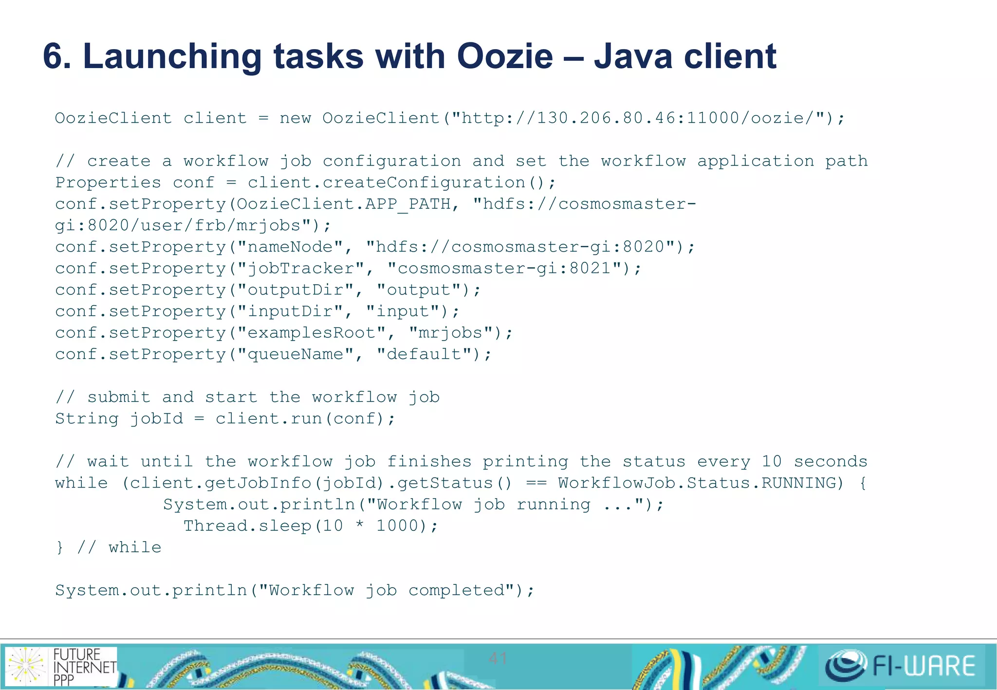 6. Launching tasks with Oozie – Java client 
OozieClient client = new OozieClient("http://130.206.80.46:11000/oozie/"); 
// create a workflow job configuration and set the workflow application path 
Properties conf = client.createConfiguration(); 
conf.setProperty(OozieClient.APP_PATH, "hdfs://cosmosmaster-gi: 
41 
8020/user/frb/mrjobs"); 
conf.setProperty("nameNode", "hdfs://cosmosmaster-gi:8020"); 
conf.setProperty("jobTracker", "cosmosmaster-gi:8021"); 
conf.setProperty("outputDir", "output"); 
conf.setProperty("inputDir", "input"); 
conf.setProperty("examplesRoot", "mrjobs"); 
conf.setProperty("queueName", "default"); 
// submit and start the workflow job 
String jobId = client.run(conf); 
// wait until the workflow job finishes printing the status every 10 seconds 
while (client.getJobInfo(jobId).getStatus() == WorkflowJob.Status.RUNNING) { 
System.out.println("Workflow job running ..."); 
Thread.sleep(10 * 1000); 
} // while 
System.out.println("Workflow job completed"); 
 