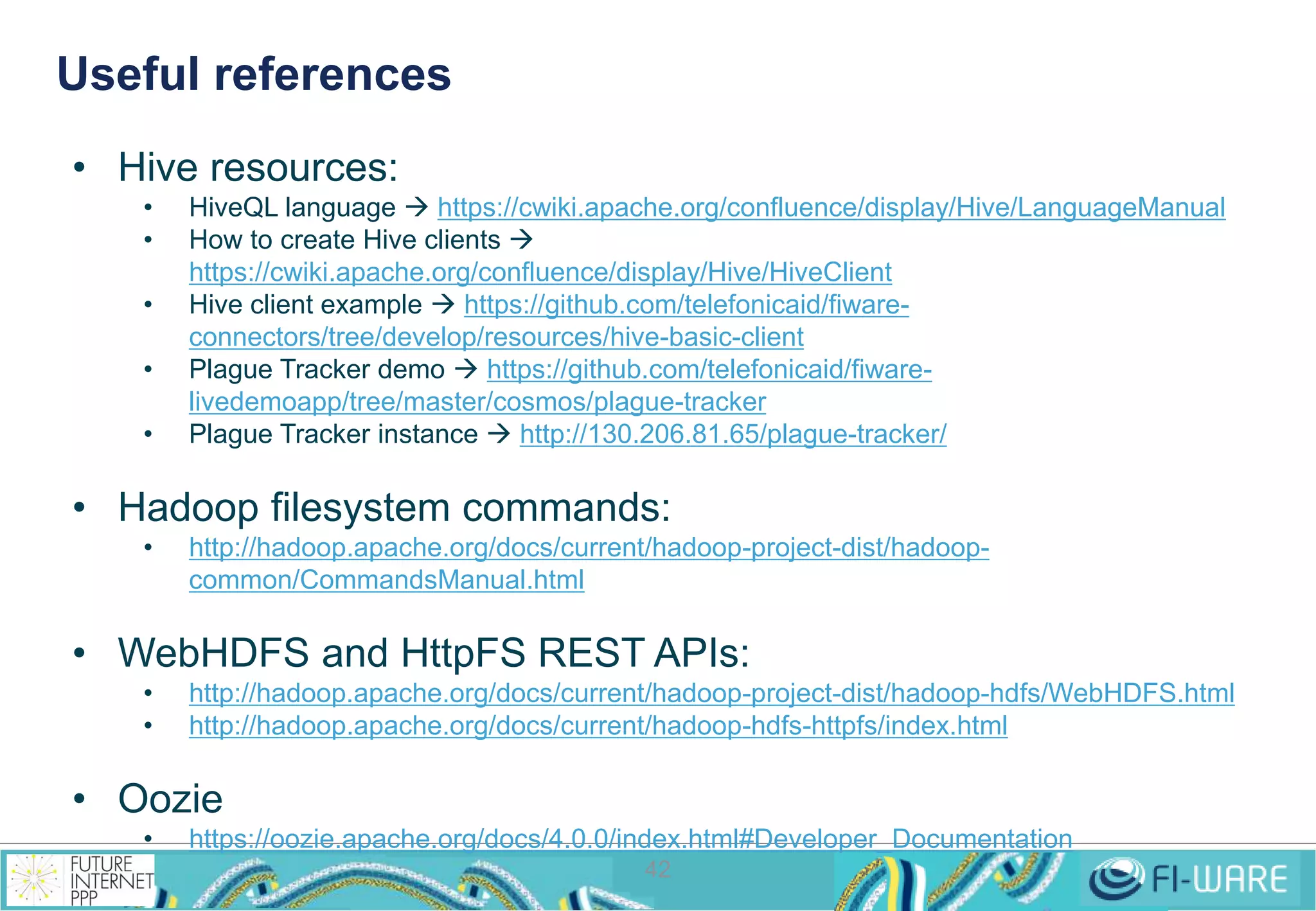 Useful references 
42 
• Hive resources: 
• HiveQL language  https://cwiki.apache.org/confluence/display/Hive/LanguageManual 
• How to create Hive clients  
https://cwiki.apache.org/confluence/display/Hive/HiveClient 
• Hive client example  https://github.com/telefonicaid/fiware-connectors/ 
tree/develop/resources/hive-basic-client 
• Plague Tracker demo  https://github.com/telefonicaid/fiware-livedemoapp/ 
tree/master/cosmos/plague-tracker 
• Plague Tracker instance  http://130.206.81.65/plague-tracker/ 
• Hadoop filesystem commands: 
• http://hadoop.apache.org/docs/current/hadoop-project-dist/hadoop-common/ 
CommandsManual.html 
• WebHDFS and HttpFS REST APIs: 
• http://hadoop.apache.org/docs/current/hadoop-project-dist/hadoop-hdfs/WebHDFS.html 
• http://hadoop.apache.org/docs/current/hadoop-hdfs-httpfs/index.html 
• Oozie 
• https://oozie.apache.org/docs/4.0.0/index.html#Developer_Documentation 
 