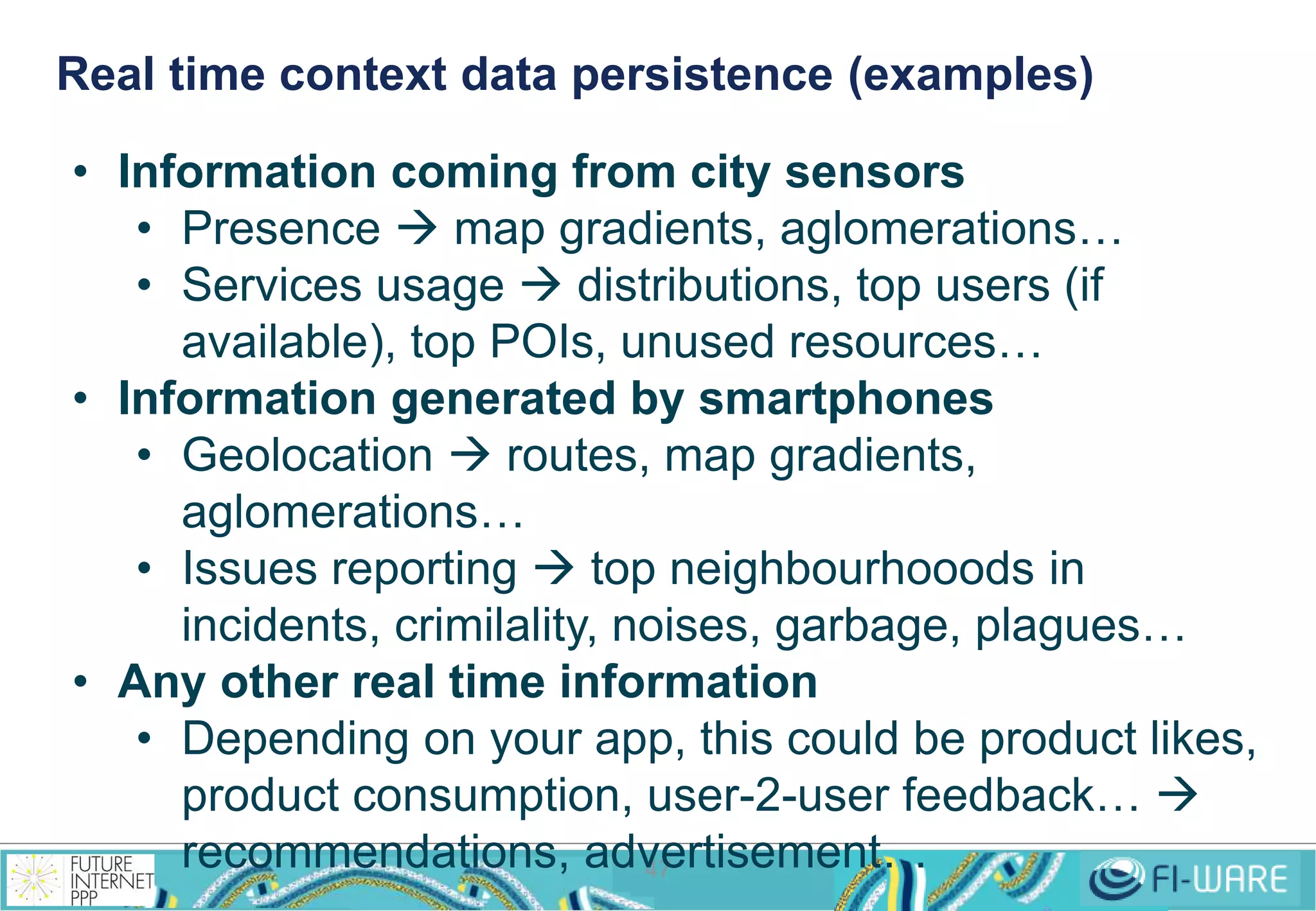 Real time context data persistence (examples) 
• Information coming from city sensors 
• Presence  map gradients, aglomerations… 
• Services usage  distributions, top users (if 
available), top POIs, unused resources… 
• Information generated by smartphones 
• Geolocation  routes, map gradients, 
47 
aglomerations… 
• Issues reporting  top neighbourhooods in 
incidents, crimilality, noises, garbage, plagues… 
• Any other real time information 
• Depending on your app, this could be product likes, 
product consumption, user-2-user feedback…  
recommendations, advertisement… 
 