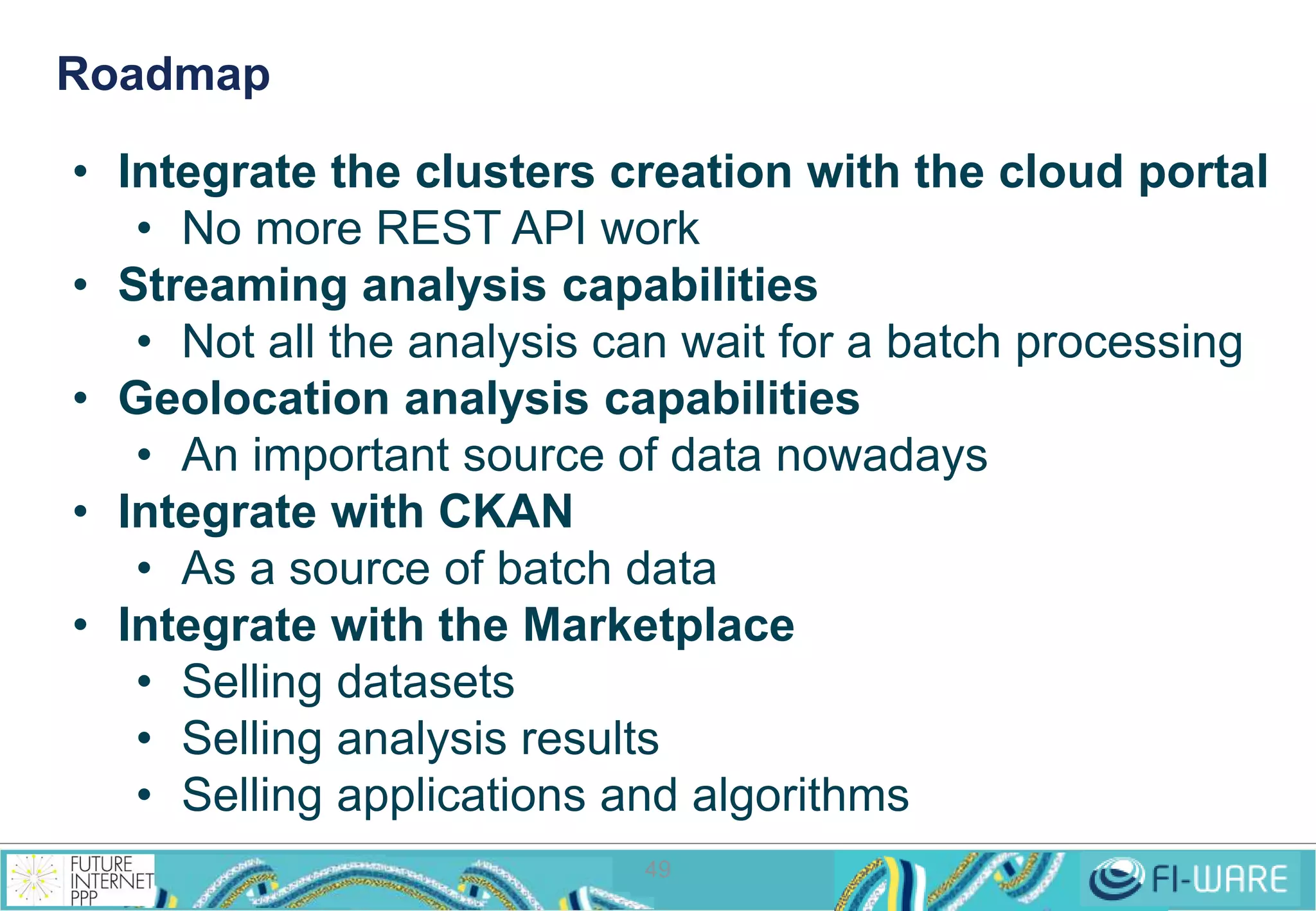 Roadmap 
• Integrate the clusters creation with the cloud portal 
• No more REST API work 
• Streaming analysis capabilities 
• Not all the analysis can wait for a batch processing 
• Geolocation analysis capabilities 
• An important source of data nowadays 
49 
• Integrate with CKAN 
• As a source of batch data 
• Integrate with the Marketplace 
• Selling datasets 
• Selling analysis results 
• Selling applications and algorithms 
 