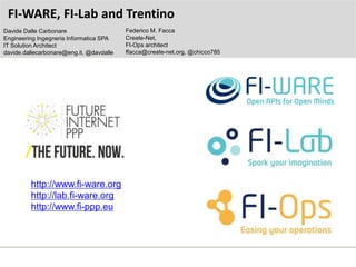 http://www.fi-ware.org
http://lab.fi-ware.org
http://www.fi-ppp.eu
FI-WARE, FI-Lab and Trentino
Federico M. Facca
Create-Net,
FI-Ops architect
ffacca@create-net.org, @chicco785
Davide Dalle Carbonare
Engineering Ingegneria Informatica SPA
IT Solution Architect
davide.dallecarbonare@eng.it, @davdalle
 