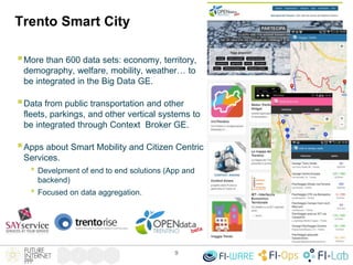 Trento Smart City
9
More than 600 data sets: economy, territory,
demography, welfare, mobility, weather… to
be integrated in the Big Data GE.
Data from public transportation and other
fleets, parkings, and other vertical systems to
be integrated through Context Broker GE.
Apps about Smart Mobility and Citizen Centric
Services.
• Develpment of end to end solutions (App and
backend)
• Focused on data aggregation.
 