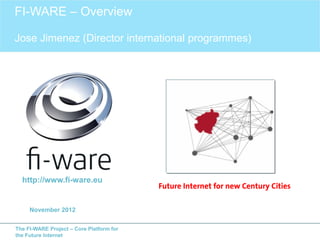 FI-WARE – Overview

Jose Jimenez (Director international programmes)




  http://www.fi-ware.eu
                                          Future Internet for new Century Cities

     November 2012

The FI-WARE Project – Core Platform for
the Future Internet
 
