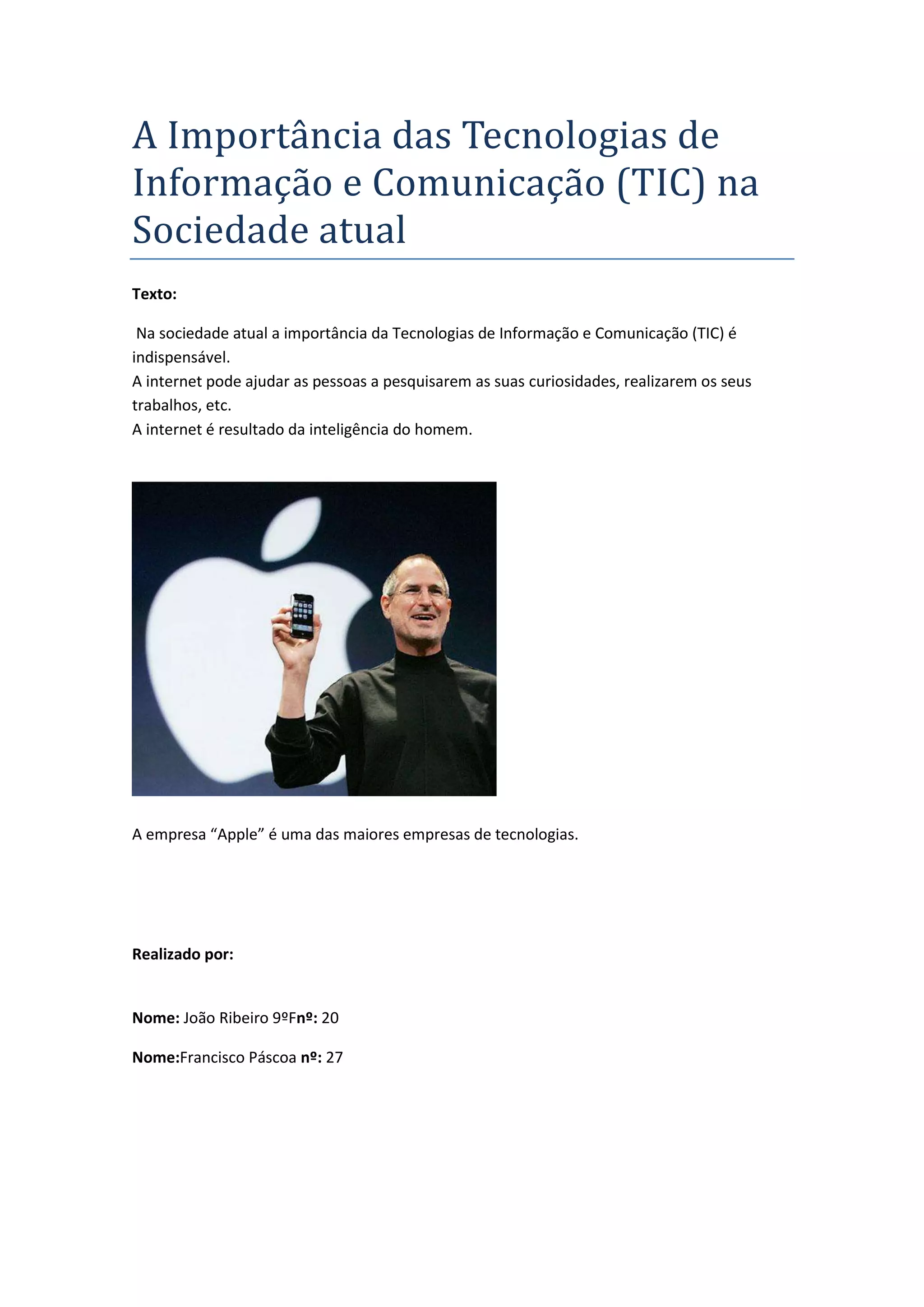 A Importância das Tecnologias de
Informação e Comunicação (TIC) na
Sociedade atual
Texto:
Na sociedade atual a importância da Tecnologias de Informação e Comunicação (TIC) é
indispensável.
A internet pode ajudar as pessoas a pesquisarem as suas curiosidades, realizarem os seus
trabalhos, etc.
A internet é resultado da inteligência do homem.
A empresa “Apple” é uma das maiores empresas de tecnologias.
Realizado por:
Nome: João Ribeiro 9ºFnº: 20
Nome:Francisco Páscoa nº: 27