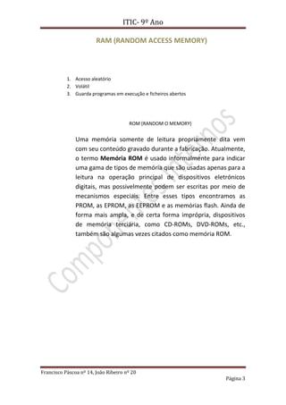 ITIC- 9º Ano

                        RAM (RANDOM ACCESS MEMORY)



           1. Acesso aleatório
           2. Volátil
           3. Guarda programas em execução e ficheiros abertos




                                      ROM (RANDOM O MEMORY)


               Uma memória somente de leitura propriamente dita vem
               com seu conteúdo gravado durante a fabricação. Atualmente,
               o termo Memória ROM é usado informalmente para indicar
               uma gama de tipos de memória que são usadas apenas para a
               leitura na operação principal de dispositivos eletrónicos
               digitais, mas possivelmente podem ser escritas por meio de
               mecanismos especiais. Entre esses tipos encontramos as
               PROM, as EPROM, as EEPROM e as memórias flash. Ainda de
               forma mais ampla, e de certa forma imprópria, dispositivos
               de memória terciária, como CD-ROMs, DVD-ROMs, etc.,
               também são algumas vezes citados como memória ROM.




Francisco Páscoa nº 14, João Ribeiro nº 20
                                                                  Página 3
 
