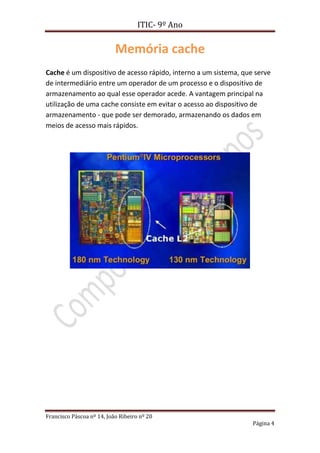 ITIC- 9º Ano

                           Memória cache
Cache é um dispositivo de acesso rápido, interno a um sistema, que serve
de intermediário entre um operador de um processo e o dispositivo de
armazenamento ao qual esse operador acede. A vantagem principal na
utilização de uma cache consiste em evitar o acesso ao dispositivo de
armazenamento - que pode ser demorado, armazenando os dados em
meios de acesso mais rápidos.




Francisco Páscoa nº 14, João Ribeiro nº 20
                                                                  Página 4
 