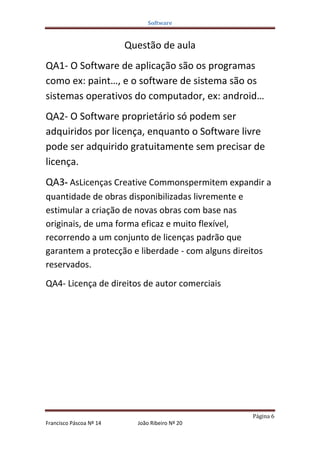 Software


                         Questão de aula
QA1- O Software de aplicação são os programas
como ex: paint…, e o software de sistema são os
sistemas operativos do computador, ex: android…
QA2- O Software proprietário só podem ser
adquiridos por licença, enquanto o Software livre
pode ser adquirido gratuitamente sem precisar de
licença.
QA3- AsLicenças Creative Commonspermitem expandir a
quantidade de obras disponibilizadas livremente e
estimular a criação de novas obras com base nas
originais, de uma forma eficaz e muito flexível,
recorrendo a um conjunto de licenças padrão que
garantem a protecção e liberdade - com alguns direitos
reservados.
QA4- Licença de direitos de autor comerciais




                                                   Página 6
Francisco Páscoa Nº 14     João Ribeiro Nº 20
 