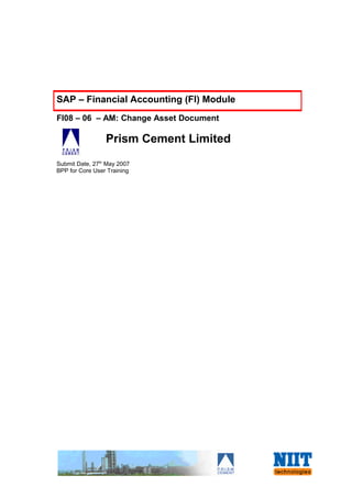 SAP – Financial Accounting (FI) Module
FI08 – 06 – AM: Change Asset Document

                 Prism Cement Limited
Submit Date, 27th May 2007
BPP for Core User Training
 