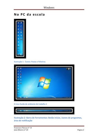 Windows

No PC da escola




Ilustração 1 - Ícones: Pastas e ficheiros




O meu fundo de ambiente de trabalho 1




Ilustração 2- Barra de Ferramentas: Botão iniciar, ícones de programas,
área de notificação


Francisco Páscoa nº 14
João Ribeiro nº 20                                                Página 2
 