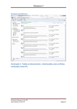 Windows 7


Pesquisa de ficheiros




Ilustração 1- Todos os documentos relacionados com as fichas
realizadas neste PC.




Francisco Páscoa nº 14, 9ºF
João António nº20, 9ºF                                 Página 2
 