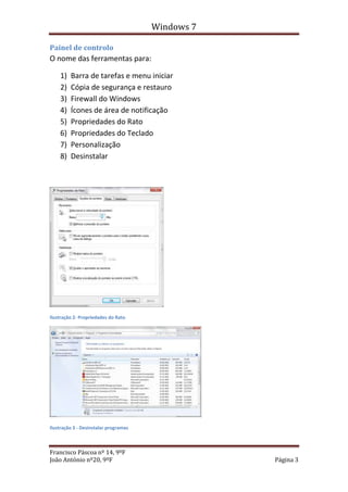 Windows 7

Painel de controlo
O nome das ferramentas para:

    1)   Barra de tarefas e menu iniciar
    2)   Cópia de segurança e restauro
    3)   Firewall do Windows
    4)   Ícones de área de notificação
    5)   Propriedades do Rato
    6)   Propriedades do Teclado
    7)   Personalização
    8)   Desinstalar




Ilustração 2- Propriedades do Rato




Ilustração 3 - Desinstalar programas



Francisco Páscoa nº 14, 9ºF
João António nº20, 9ºF                             Página 3
 