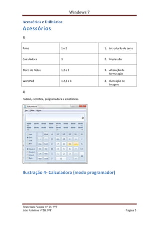 Windows 7

Acessórios e Utilitários
Acessórios
1)


Paint                           1e2                   1. Introdução de texto


Calculadora                     3                     2. Impressão


Bloco de Notas                  1,2 e 3               3. Alteração da
                                                         formatação

WordPad                         1,2,3 e 4             4. Ilustração de
                                                         Imagens

2)

Padrão, cientifica, programadora e estatísticas.




Ilustração 4- Calculadora (modo programador)




Francisco Páscoa nº 14, 9ºF
João António nº20, 9ºF                                                   Página 5
 