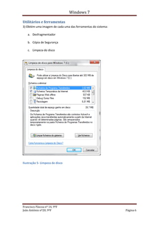 Windows 7

Utilitários e ferramentas
3) Obtém uma imagem de cada uma das ferramentas do sistema:

   a. Desfragmentador

   b. Cópia de Segurança

   c. Limpeza do disco




Ilustração 5- Limpeza de disco




Francisco Páscoa nº 14, 9ºF
João António nº20, 9ºF                                        Página 6
 