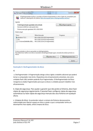 Windows 7




Ilustração 6- Desfragmentador do disco
4)

 a. Desfragmentador- A fragmentação obriga o disco rígido a trabalho adicional que poderá
tornar o computador mais lento. Dispositivos de armazenamento amovíveis, tais como
unidades flash USB, também poderão ficar fragmentados. O Desfragmentador de Disco
reorganiza os dados fragmentados para que os discos e unidades possam trabalhar mais
eficientemente.

b. Cópia de segurança- Para ajudar a garantir que não perde os ficheiros, deve fazer
cópias de segurança regularmente. É possível fazer configurar cópias de segurança
automáticas ou fazer cópias de segurança manuais dos seus ficheiros em qualquer
altura.

c. Limpeza do disco- Se pretender reduzir o número de ficheiros desnecessários
nodiscorígido para libertar espaço em disco e ajudar a que o computador tenha um
desempenho mais rápido, utilize Limpeza do Disco.




Francisco Páscoa nº 14, 9ºF
João António nº20, 9ºF                                                              Página 7
 