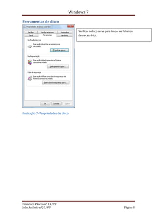 Windows 7

Ferramentas de disco

                                      Verificar o disco serve para limpar os ficheiros
                                      desnecessários.




Ilustração 7- Propriedades do disco




Francisco Páscoa nº 14, 9ºF
João António nº20, 9ºF                                                        Página 8
 