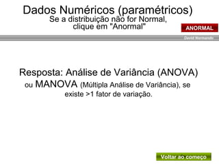 David Normando
Resposta: Análise de Variância (ANOVA)
ou MANOVA (Múltipla Análise de Variância), se
existe >1 fator de variação.
Dados Numéricos (paramétricos)
Se a distribuição não for Normal,
clique em "Anormal" ANORMAL
Voltar ao começo
 