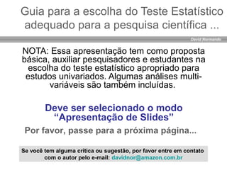 David Normando
Guia para a escolha do Teste Estatístico
adequado para a pesquisa científica ...
NOTA: Essa apresentação tem como proposta
básica, auxiliar pesquisadores e estudantes na
escolha do teste estatístico apropriado para
estudos univariados. Algumas análises multi-
variáveis são também incluídas.
Deve ser selecionado o modo
“Apresentação de Slides”
Por favor, passe para a próxima página...
Se você tem alguma crítica ou sugestão, por favor entre em contato
com o autor pelo e-mail: davidnor@amazon.com.br
 