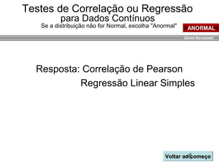 David Normando
Resposta: Correlação de Pearson
Regressão Linear Simples
Voltar ao começoVoltar ao começo
ANORMAL
Testes de Correlação ou Regressão
para Dados Contínuos
Se a distribuição não for Normal, escolha "Anormal"
 