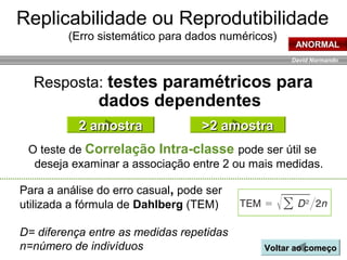 David Normando
O teste de Correlação Intra-classe pode ser útil se
deseja examinar a associação entre 2 ou mais medidas.
Replicabilidade ou Reprodutibilidade
(Erro sistemático para dados numéricos)
Resposta: testes paramétricos para
dados dependentes
2 amostra2 amostra >2 amostra>2 amostra
ANORMAL
Voltar ao começoVoltar ao começo
Para a análise do erro casual, pode ser
utilizada a fórmula de Dahlberg (TEM)
D= diferença entre as medidas repetidas
n=número de indivíduos
 