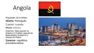 Angola
População: 34,5 milhões
Idioma: Português
Capital: Luanda
Moeda: Kwanza
Esportes: Mais popular na
Angola é o Futebol, seguido do
Basquetebol, Andebol e o
Hóquei em Patins
Governo: república
presidencialista
 