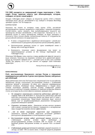 Навигатор долгового рынка
28 октября 2010 г.
HTTP://WWW.TRUST.RU Стр. 10 из 13
ГАЗ (NR) находится на завершающей стадии переговоров с Volks-
wagen Group; приятная новость для облигационеров, которым,
очевидно, не грозит новый дефолт
Концерн Volkswagen может собирать на мощностях группы «ГАЗ» в Нижнем
Новгороде около 100 тыс. автомобилей в год, сообщил в интервью Bloomberg
президент группы "ГАЗ" Бо Андерссон.
КОММЕНТАРИЙ
Насколько мы поняли из интервью главы группы «ГАЗ», российский
автопроизводитель серьезно продвинулся в переговорах с немецким концерном.
Соответственно, шансы загрузить свои высвобождающиеся мощности для
производства легковых автомобилей у ГАЗа возрастают. Несмотря на то, что
денежные потоки от нового производства, очевидно, не будут проходить в
отчетности ГАЗа в полном объеме, положительные моменты от сотрудничества
для российской компании и ее кредиторов есть:
• В связи с сотрудничеством с зарубежным автоконцерном – резкий рост
нежелательности допущения репутационных рисков (например, дефолт).
• Дополнительные денежные потоки от сдачи конвейерной линии в
аренду либо в иной другой форме.
• Возможность получения нового фондирования под проект на
привилегированных условиях не без помощи переговорной силы
Volkswagen Group.
Облигации ГАЗ-Финанс очень коротки и перед декабрьской офертой торгуются
выше номинала. Насколько мы понимаем, основная часть держателей держит
выпуск до погашения в феврале 2011 г., учитывая купон на весь срок в размере
18.00%. Мы уверены, что в этот раз эмитент не подведет своих бланковых
кредиторов.
Леонид Игнатьев, leonid.ignatiev@trust.ru
647-23-60
БАНКИ И ФИНАНСЫ
Fitch: восстановление банковского сектора России и повышение
индивидуальных рейтингов 4 дочек иностранных банков; нейтрально
для облигаций
Вчера рейтинговое агентство Fitch выпустило специальный отчет по российскому
банковскому сектору относительно восстановления сегмента c ослаблением
кризисных явлений в экономике. На фоне чего повысило индивидуальные
рейтинги Ситибанка, ЮниКредит банка, Райффайзенбанка и Нордеа банка,
отмечая позитивную динамику качества активов, комфортный уровень
достаточности капитала и позицию ликвидности. Наиболее интересные моменты
отчета, на которые мы бы хотели обратить внимание, приводим ниже:
• Не ожидается значительного количества рейтинговых действий со
стороны Fitch в 4К 2010-2011 гг. Большинство рейтинговых действий
агентства относительно конкретных банков уже имели место в связи с
улучшением конъюнктуры. Предстоящие изменения будут касаться
банков, ещё не продемонстрировавших решения/или последующего
ухудшения имеющихся проблем.
• Снизились системные риски…: банковская система неплохо проявила
себя в кризис, улучшив доступ банков к ликвидности, а антикризисные
меры государства оказались вполне эффективными.
• …тем не менее структурные недостатки еще сохраняются:
цикличность качества активов, недостаток источников рублевого
долгосрочного фондирования и сегментированность рынка.
• Восстановление активов займет длительный период: несмотря на
стабилизацию качества активов (доля проблемных и
реструктурированных активов составила 19% по итогам 1П 2010),
реальный уровень обесценения активов, по оценкам Fitch, составляет
25%.
• Стабилизация уровня достаточности капитала: средний показатель по
сектору составил 19% на начало июня, а покрытие кредитов резервами
 