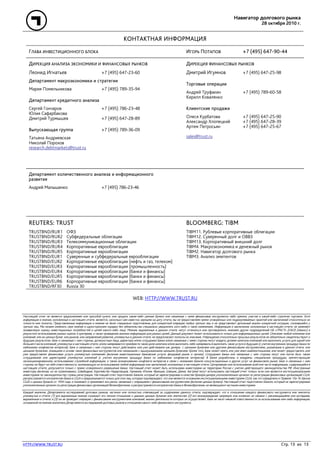 Навигатор долгового рынка
28 октября 2010 г.
HTTP://WWW.TRUST.RU Стр. 13 из 13
КОНТАКТНАЯ ИНФОРМАЦИЯ
ГЛАВА ИНВЕСТИЦИОННОГО БЛОКА ИГОРЬ ПОТАПОВ +7 (495) 647-90-44
ДИРЕКЦИЯ АНАЛИЗА ЭКОНОМИКИ И ФИНАНСОВЫХ РЫНКОВ
Леонид Игнатьев +7 (495) 647-23-60
Департамент макроэкономики и стратегии
Мария Помельникова +7 (495) 789-35-94
Департамент кредитного анализа
Сергей Гончаров +7 (495) 786-23-48
Юлия Сафарбакова
Дмитрий Турмышев +7 (495) 647-28-89
Выпускающая группа +7 (495) 789-36-09
Татьяна Андриевская
Николай Порохов
research.debtmarkets@trust.ru
ДИРЕКЦИЯ ФИНАНСОВЫХ РЫНКОВ
Дмитрий Игумнов +7 (495) 647-25-98
Торговые операции
Андрей Труфакин +7 (495) 789-60-58
Кирилл Коваленко
Клиентские продажи
Олеся Курбатова +7 (495) 647-25-90
Александр Хлопецкий +7 (495) 647-28-39
Артем Петросьян +7 (495) 647-25-67
sales@trust.ru
Департамент количественного анализа и информационного
развития
Андрей Малышенко +7 (495) 786-23-46
REUTERS: TRUST
TRUSTBND/RUR1 ОФЗ
TRUSTBND/RUR2 Субфедеральные облигации
TRUSTBND/RUR3 Телекоммуникационные облигации
TRUSTBND/RUR4 Корпоративные еврооблигации
TRUSTBND/RUR5 Корпоративные еврооблигации
TRUSTBND/EUR1 Суверенные и субфедеральные еврооблигации
TRUSTBND/EUR2 Корпоративные еврооблигации (нефть и газ, телеком)
TRUSTBND/EUR3 Корпоративные еврооблигации (промышленность)
TRUSTBND/EUR4 Корпоративные еврооблигации (банки и финансы)
TRUSTBND/EUR5 Корпоративные еврооблигации (банки и финансы)
TRUSTBND/EUR6 Корпоративные еврооблигации (банки и финансы)
TRUSTBND/RF30 Russia 30
BLOOMBERG: TIBM
TIBM11. Рублевые корпоративные облигации
TIBM12. Суверенный долг и ОВВЗ
TIBM13. Корпоративный внешний долг
TIBM4. Макроэкономика и денежный рынок
TIBM2. Навигатор долгового рынка
TIBM3. Анализ эмитентов
WEB: HTTP://WWW.TRUST.RU
Настоящий отчет не является предложением или просьбой купить или продать какие-либо ценные бумаги или связанные с ними финансовые инструменты либо принять участие в какой-либо стратегии торговли. Хотя
информация и мнения, изложенные в настоящем отчете, являются, насколько нам известно, верными на дату отчета, мы не предоставляем прямо оговоренных или подразумеваемых гарантий или заключений относительно их
точности или полноты. Представленные информация и мнения не были специально подготовлены для конкретной операции любых третьих лиц и не представляют детальный анализ конкретной ситуации, сложившейся у
третьих лиц. Мы можем изменить свое мнение в одностороннем порядке без обязательства специально уведомлять кого-либо о таких изменениях. Информация и заключения, изложенные в настоящем отчете, не заменяют
независимую оценку инвестиционных потребностей и целей какого-либо лица. Мнения, выраженные в данном отчете, могут отличаться или противоречить мнениям других подразделений НБ «ТРАСТ» (ОАО) («Банк») в
результате использования разных оценок и критериев, а также проведения анализа информации для разных целей. Данный документ может использоваться только для информационных целей. Описание любой компании или
компаний, или их ценных бумаг, или рынков, или направлений развития, упомянутых в данном отчете, не предполагают полноты их описания. Утверждения относительно прошлых результатов не обязательно свидетельствуют о
будущих результатах. Банк и связанные с ним стороны, должностные лица, директора и/или сотрудники Банка и/или связанные с ними стороны могут владеть долями капитала компаний или выполнять услуги для одной или
большего числа компаний, упомянутых в настоящем отчете, и/или намереваются приобрести такие доли капитала и/или выполнять либо намереваться выполнять такие услуги в будущем (с учетом внутренних процедур Банка по
избежанию конфликтов интересов). Банк и связанные с ним стороны могут действовать или уже действовали как дилеры с ценными бумагами или другими финансовыми инструментами, указанными в данном отчете, или
ценными бумагами, лежащими в основе таких финансовых инструментов или связанными с вышеуказанными ценными бумагами. Кроме того, Банк может иметь или уже имел взаимоотношения, или может предоставлять или
уже предоставлял финансовые услуги упомянутым компаниям (включая инвестиционные банковские услуги, фондовый рынок и прочее). Сотрудники Банка или связанные с ним стороны могут или могли быть также
сотрудниками или директорами упомянутых компаний (с учетом внутренних процедур Банка по избежанию конфликтов интересов). В Банке разработаны и внедрены специальные процедуры, препятствующие
несанкционированному использованию служебной информации, а также возникновению конфликта интересов в связи с оказанием Банком консультационных и других услуг на финансовом рынке. Банк и связанные с ним
стороны не берут на себя ответственность, возникающую из использования любой информации или заключений, изложенных в настоящем отчете. Цитирование или использование всей или части информации, содержащейся в
настоящем отчете, допускается только с прямо оговоренного разрешения Банка. Настоящий отчет может быть использован инвесторами на территории России с учетом действующего законодательства РФ. Иностранные
инвесторы (включая, но не ограничиваясь: Швейцария, Королевство Нидерландов, Германия, Италия, Франция, Швеция, Дания, Австрия) могут использовать настоящий отчет только, если они являются институциональными
инвесторами по законодательству страны регистрации. Настоящий отчет подготовлен Банком, который не зарегистрирован в качестве брокера-дилера уполномоченным органом по регистрации финансовых организаций США,
распространяется контрагентам Банка в США и предназначается только для этих лиц, которые подтверждают, что они являются основными институциональными инвесторами США, как это определено в Правиле 15а-16 Закона
США о ценных бумагах от 1934 года, и понимают и принимают все риски, связанные с операциями с финансовыми инструментами (включая ценные бумаги). Настоящий отчет подготовлен Банком, который не зарегистрирован
уполномоченным органом по регистрации финансовых организаций Великобритании, и распространяется контрагентам Банка в Великобритании, не являющимся частными инвесторами.
Каждый аналитик Департамента исследований долговых рынков, частично или полностью отвечающий за содержание данного отчета, подтверждает, что в отношении каждого финансового инструмента или эмитента,
упомянутых в отчете: (1) все выраженные мнения отражают его личное отношение к данным ценным бумагам или эмитентам; (2) его вознаграждение напрямую или косвенно не связано с рекомендациями или взглядами,
выраженным в отчете; и (3) он не проводит операции с финансовыми инструментами компаний, анализ деятельности которых он осуществляет. Банк не несет никакой ответственности за использование кем-либо информации,
основанной на мнении аналитика Департамента исследований долговых рынков в отношении какого-либо финансового инструмента.
 