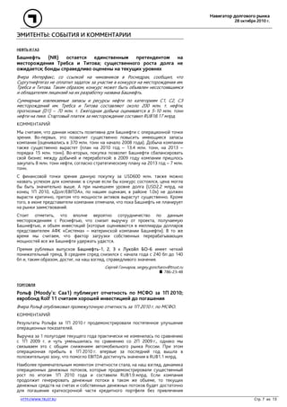 Навигатор долгового рынка
28 октября 2010 г.
HTTP://WWW.TRUST.RU Стр. 7 из 13
ЭМИТЕНТЫ: СОБЫТИЯ И КОММЕНТАРИИ
НЕФТЬ И ГАЗ
Башнефть (NR) остается единственным претендентом на
месторождения Требса и Титова; существенного роста долга не
ожидается; бонды справедливо оценены на текущих уровнях
Вчера Интерфакс, со ссылкой на чиновников в Роснедрах, сообщил, что
Сургутнефтегаз не оплатил задаток за участие в конкурсе на месторождения им.
Требса и Титова. Таким образом, конкурс может быть объявлен несостоявшимся
и обладателем лицензий на их разработку названа Башнефть.
Суммарные извлекаемые запасы и ресурсы нефти по категориям С1, С2, С3
месторождений им. Требса и Титова составляют около 200 млн. т. нефти,
прогнозные (D1) – 70 млн. т. Ежегодная добыча оценивается в 5-10 млн. тонн
нефти на пике. Стартовый платеж за месторождение составил RUB18.17 млрд.
КОММЕНТАРИЙ
Мы считаем, что данная новость позитивна для Башнефти с операционной точки
зрения. Во-первых, это позволит существенно повысить имеющиеся запасы
компании (оценивались в 370 млн. тонн на начало 2008 года). Добыча компании
также существенно вырастет (план на 2010 год – 13.4 млн. тонн, на 2013 –
порядка 15 млн. тонн). Во-вторых, покупка позволит Башнефти сбалансировать
свой бизнес между добычей и переработкой: в 2009 году компании пришлось
закупать 8 млн. тонн нефти, согласно стратегическому плану на 2013 год – 7 млн.
тонн.
С финансовой точки зрения данную покупку за USD600 млн. также можно
назвать успехом для компании: в случае если бы конкурс состоялся, цена могла
бы быть значительно выше. А при нынешнем уровне долга (USD2.2 млрд. на
конец 1П 2010, «Долг/EBITDA», по нашим оценкам, в районе 1.0х) не должен
вырасти критично, притом что мощности активов вырастут существенно. Кроме
того, в июне представители компании отмечали, что пока Башнефть не планирует
на рынки заимствований.
Стоит отметить, что вполне вероятно сотрудничество по данным
месторождениям с Роснефтью, что снизит выручку от проекта, получаемую
Башнефтью, и объем инвестиций (которые оцениваются в миллиарды долларов
представителем АФК «Система» – материнской компании Башнефти). В то же
время мы считаем, что фактор загрузки собственных перерабатывающих
мощностей все же Башнефти удержать удастся.
Премия рублевых выпусков Башнефть-1, 2, 3 к Лукойл БО-6 имеет четкий
понижательный тренд. В среднем спред снизился с начала года с 240 бп до 140
бп и, таким образом, достиг, на наш взгляд, справедливого значения.
Сергей Гончаров, sergey.goncharov@trust.ru
786-23-48
ТОРГОВЛЯ
Рольф (Moody’s: Caa1) публикует отчетность по МСФО за 1П 2010;
евробонд Rolf 11 считаем хорошей инвестицией до погашения
Вчера Рольф опубликовал промежуточную отчетность за 1П 2010 г. по МСФО.
КОММЕНТАРИЙ
Результаты Рольфа за 1П 2010 г продемонстрировали постепенное улучшение
операционных показателей.
Выручка за 1 полугодие текущего года практически не изменилась по сравнению
с 1П 2009 г. и чуть уменьшилась по сравнению со 2П 2009 г., однако мы
связываем это с общим снижением автомобильного рынка России. При этом
операционная прибыль в 1П 2010 г. впервые за последний год вышла в
положительную зону, что помогло EBITDA достигнуть значения в RUB1.1 млрд.
Наиболее примечательным моментом отчетности стала, на наш взгляд, динамика
операционных денежных потоков, которые продемонстрировали существенный
рост по итогам 1П 2010 года и составили RUB1.9 млрд. Если компания
продолжит генерировать денежные потоки в таком же объеме, то текущих
денежных средств на счетах и собственных денежных потоков будет достаточно
для погашения краткосрочной части кредитного портфеля без привлечения
 