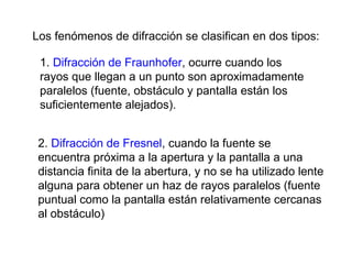 Los fenómenos de difracción se clasifican en dos tipos: 1.  Difracción de Fraunhofer , ocurre cuando los rayos que llegan a un punto son aproximadamente paralelos (fuente, obstáculo y pantalla están los suficientemente alejados). 2.  Difracción de Fresnel , cuando la fuente se encuentra próxima a la apertura y la pantalla a una distancia finita de la abertura, y no se ha utilizado lente alguna para obtener un haz de rayos paralelos (fuente puntual como la pantalla están relativamente cercanas al obstáculo) 