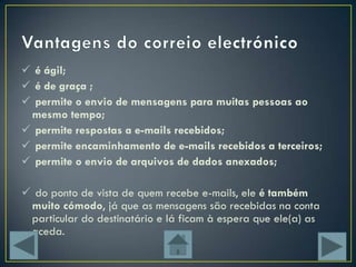  é ágil;
 é de graça ;
 permite o envio de mensagens para muitas pessoas ao
 mesmo tempo;
 permite respostas a e-mails recebidos;
 permite encaminhamento de e-mails recebidos a terceiros;
 permite o envio de arquivos de dados anexados;

 do ponto de vista de quem recebe e-mails, ele é também
 muito cómodo, já que as mensagens são recebidas na conta
 particular do destinatário e lá ficam à espera que ele(a) as
 aceda.
 