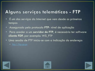• É um dos serviços da Internet que vem desde os primeiros
  tempos
• Assegurado pelo protocolo FTP- nível de aplicação
• Para aceder a um servidor de FTP, é necessário ter software
  cliente FDP, por exemplo: WS_FTP
• Uma sessão de FTP inicia-se com a indicação do endereço:
  • ftp://ftp.up.pt
 