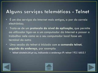 • É um dos serviços da Internet mais antigos, a par do correio
  electrónico;
• Trata-se de um protocolo do nível de aplicação, que permite
  ao utilizador ligar-se a um computador da Internet e passar a
  trabalhar nele como se o seu computador local fosse um
  terminal do outro
• Uma sessão da telnet é iniciada com o comando telnet,
  seguido do endereço, por exemplo:
  • telnet einstein.isti.pt ou, indicando o endereço IP: telnet 192.168.0.1
 