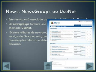 • Este serviço está associado ao conceito de fórum de discussão
• Os newsgroups formam uma rede especial na Internet,
  chamada UseNet.
• Existem milhares de newsgroups que estão sediados em
  serviços da News, ou seja, computadores que armazenam as
  comunicações relativas a determinadas grupos/temas de
  discussão.
 