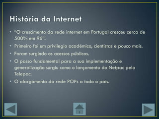 • “O crescimento da rede internet em Portugal cresceu cerca de
  500% em 96”.
• Primeiro foi um privilegio académico, cientistas e pouco mais.
• Foram surgindo os acessos públicos.
• O passo fundamental para a sua implementação e
  generalização surgiu como o lançamento do Netpac pela
  Telepac.
• O alargamento da rede POPs a todo o país.
 