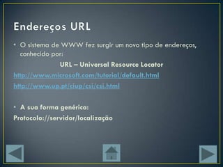 • O sistema de WWW fez surgir um novo tipo de endereços,
  conhecido por:
              URL – Universal Resource Locator
http://www.microsoft.com/tutorial/default.html
http://www.up.pt/ciup/csi/csi.html

• A sua forma genérica:
Protocolo://servidor/localização
 