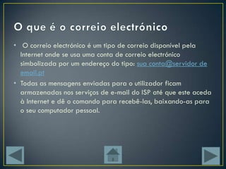 • O correio electrónico é um tipo de correio disponível pela
  Internet onde se usa uma conta de correio electrónico
  simbolizada por um endereço do tipo: sua conta@servidor de
  email.pt
• Todas as mensagens enviadas para o utilizador ficam
  armazenadas nos serviços de e-mail do ISP até que este aceda
  à Internet e dê o comando para recebê-las, baixando-as para
  o seu computador pessoal.
 