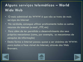• O mais admirável da WWW é que não se trata de mais
  serviços da Internet
• Na verdade, consegue utilizar praticamente todos os outros
  recursos da Internet (e-mail , FTP, etc)
• Para além de ter permitido o desenvolvimento dos seus
  próprios mecanismos (como, por exemplo, os mecanismos de
  pesquisa de informação)
• Desta forma a Internet passou quase a ser sinónimo de WWW-
  para muitos a face visível da Internet, através dos Web
  Browsers.
 
