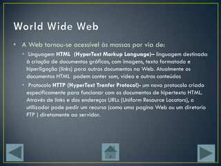 • A Web tornou-se acessível às massas por via de:
  • Linguagem HTML (HyperText Markup Language)– linguagem destinada
    à criação de documentos gráficos, com imagens, texto formatado e
    hiperligação (links) para outros documentos na Web. Atualmente os
    documentos HTML podem conter som, vídeo e outros conteúdos
  • Protocolo HTTP (HyperText Tranfer Protocol)- um novo protocolo criado
    especificamente para funcionar com os documentos de hipertexto HTML.
    Através de links e dos endereços URLs (Uniform Resource Locators), o
    utilizador pode pedir um recurso (como uma pagina Web ou um diretorio
    FTP ) diretamente ao servidor.
 